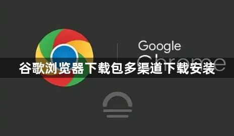谷歌浏览器下载包多渠道下载安装1