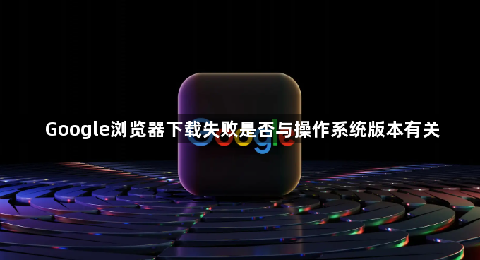Google浏览器下载失败是否与操作系统版本有关1