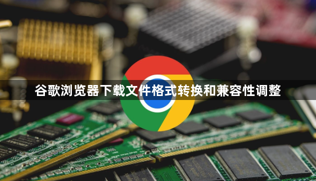 谷歌浏览器下载文件格式转换和兼容性调整1