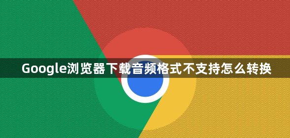 Google浏览器下载音频格式不支持怎么转换1