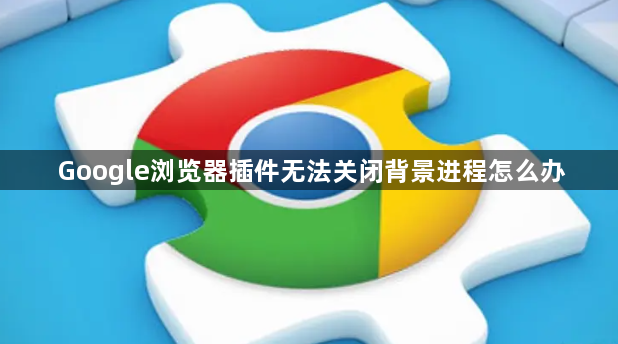Google浏览器插件无法关闭背景进程怎么办1
