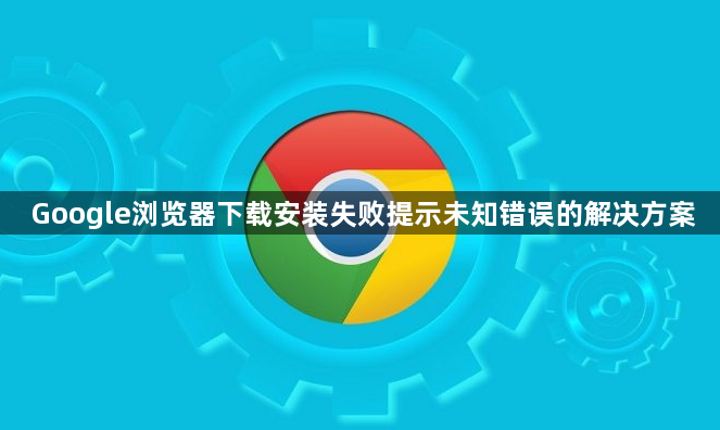 Google浏览器下载安装失败提示未知错误的解决方案1