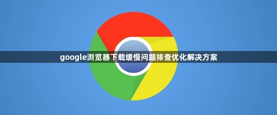 google浏览器下载缓慢问题排查优化解决方案1