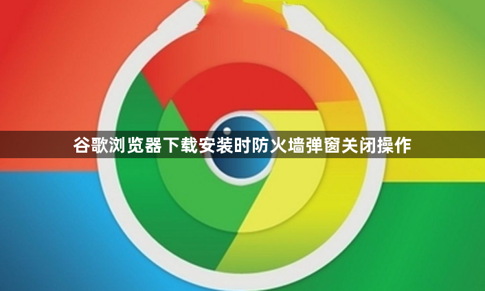 谷歌浏览器下载安装时防火墙弹窗关闭操作1