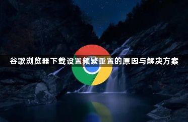 谷歌浏览器下载设置频繁重置的原因与解决方案1