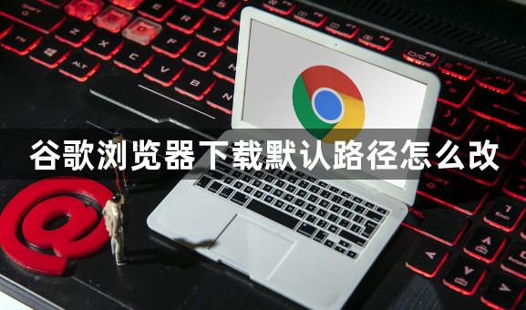 谷歌浏览器下载默认路径怎么改1