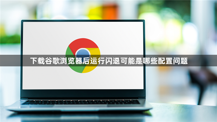下载谷歌浏览器后运行闪退可能是哪些配置问题1
