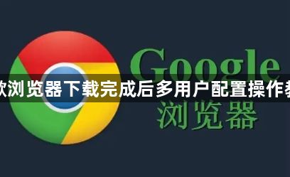 谷歌浏览器下载完成后多用户配置操作教程1