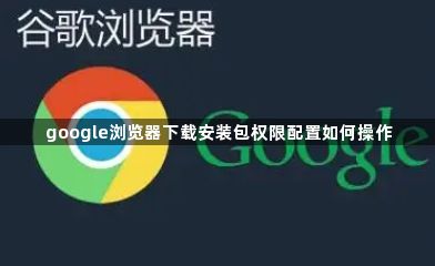 google浏览器下载安装包权限配置如何操作1