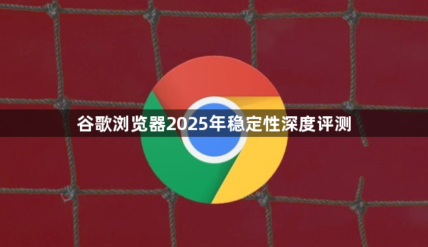 谷歌浏览器2025年稳定性深度评测1