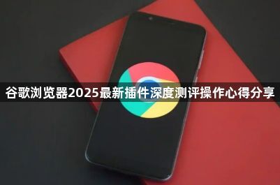 谷歌浏览器2025最新插件深度测评操作心得分享1