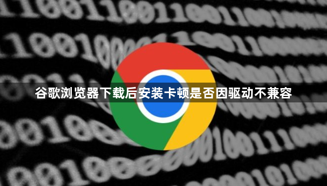 谷歌浏览器下载后安装卡顿是否因驱动不兼容1