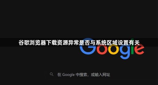 谷歌浏览器下载资源异常是否与系统区域设置有关1